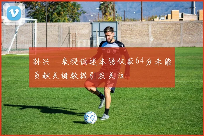 孙兴慜表现低迷本场仅获64分未能贡献关键数据引发关注