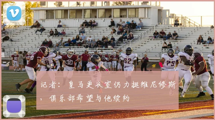 记者：皇马更衣室仍力挺维尼修斯，俱乐部希望与他续约