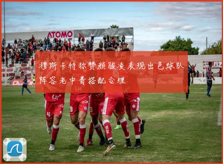 穆斯卡特称赞颜骏凌表现出色球队阵容老中青搭配合理