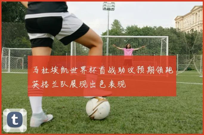 马杜埃凯世界杯首战助攻预期领跑英格兰队展现出色表现