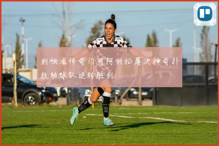 利物浦传奇门将阿利松屡次神奇扑救助球队逆转胜利