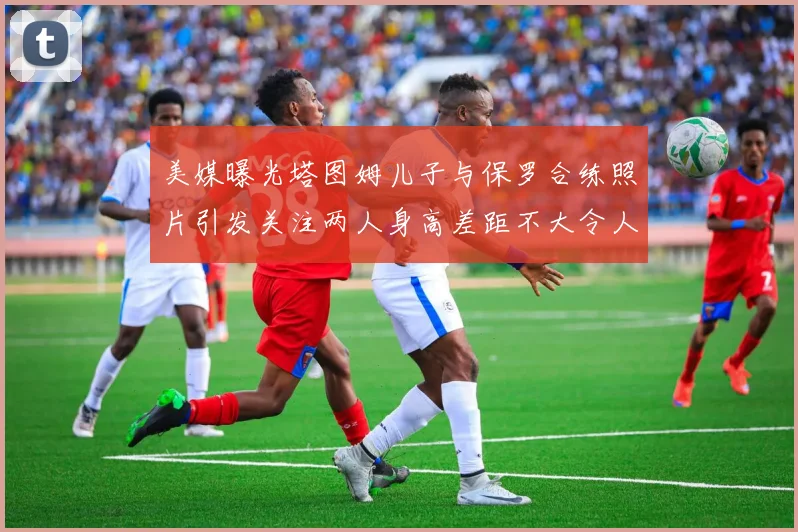 美媒曝光塔图姆儿子与保罗合练照片引发关注两人身高差距不大令人惊讶