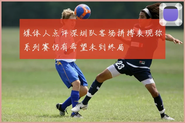 媒体人点评深圳队客场拼搏表现称系列赛仍有希望未到终局