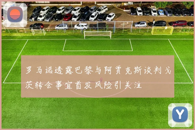 罗马诺透露巴黎与阿贾克斯谈判戈茨转会事宜首发风险引关注