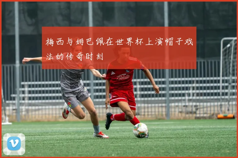 梅西与姆巴佩在世界杯上演帽子戏法的传奇时刻