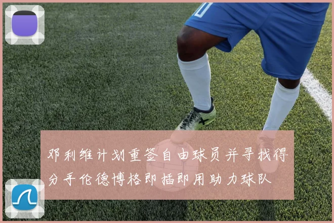 邓利维计划重签自由球员并寻找得分手伦德博格即插即用助力球队