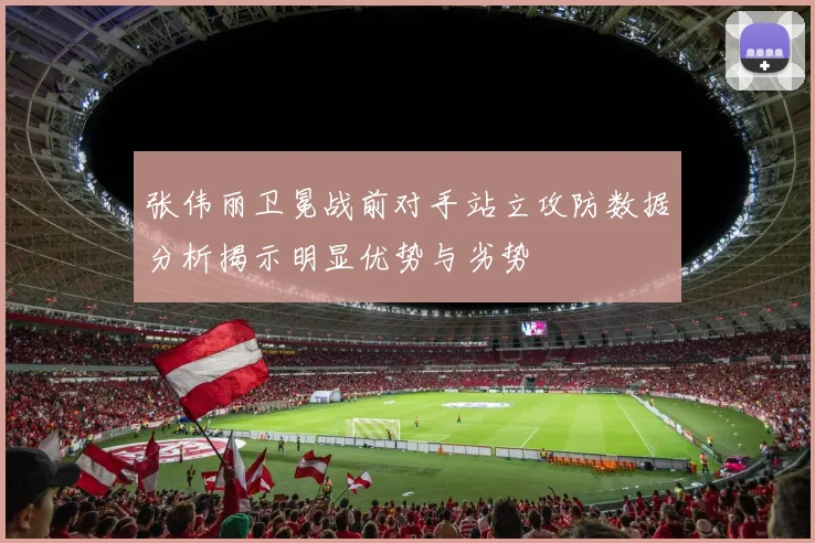 张伟丽卫冕战前对手站立攻防数据分析揭示明显优势与劣势