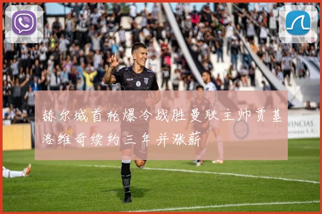赫尔城首轮爆冷战胜曼联主帅贾基洛维奇续约三年并涨薪