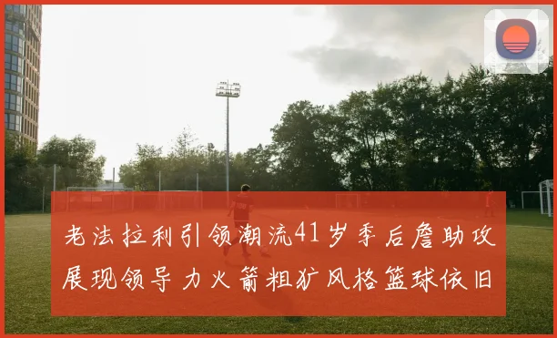 老法拉利引领潮流41岁季后詹助攻展现领导力火箭粗犷风格篮球依旧精彩
