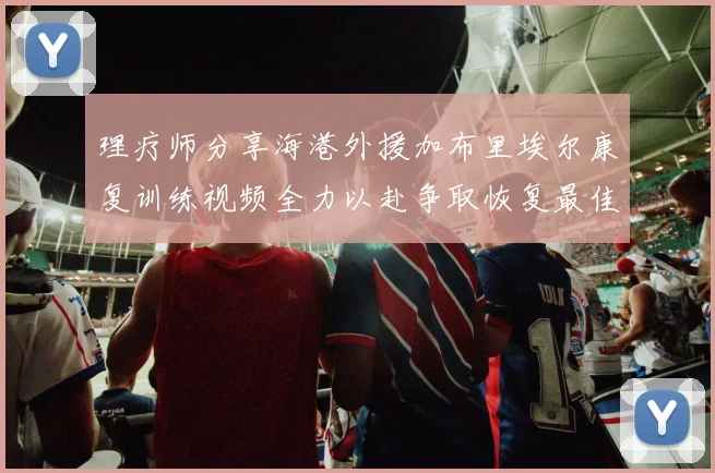理疗师分享海港外援加布里埃尔康复训练视频全力以赴争取恢复最佳状态