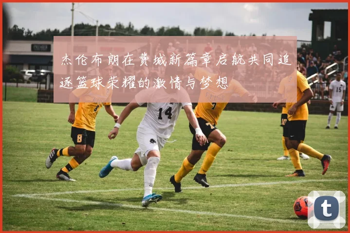 杰伦布朗在费城新篇章启航共同追逐篮球荣耀的激情与梦想