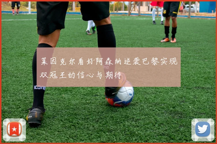 莱因克尔看好阿森纳逆袭巴黎实现双冠王的信心与期待