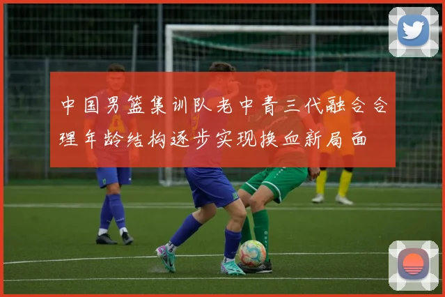 中国男篮集训队老中青三代融合合理年龄结构逐步实现换血新局面