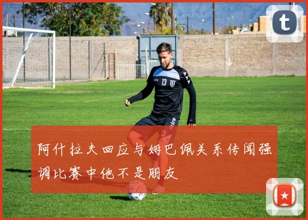 阿什拉夫回应与姆巴佩关系传闻强调比赛中他不是朋友