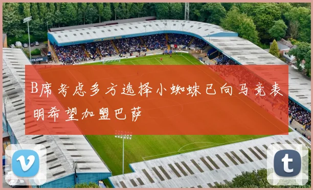 B席考虑多方选择小蜘蛛已向马竞表明希望加盟巴萨