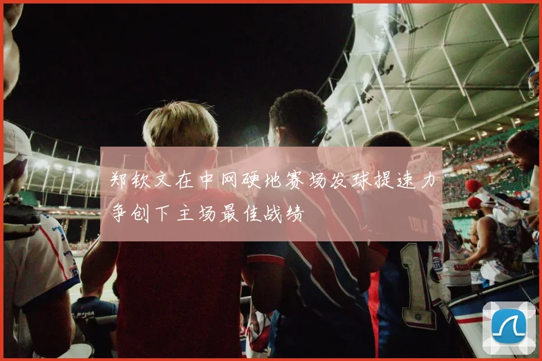 郑钦文在中网硬地赛场发球提速力争创下主场最佳战绩