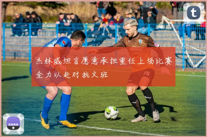 杰林威坦言愿意承担重任上场比赛全力以赴对抗文班