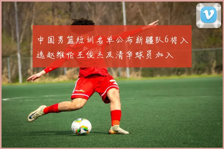 中国男篮短训名单公布新疆队6将入选赵维伦王俊杰及清华球员加入