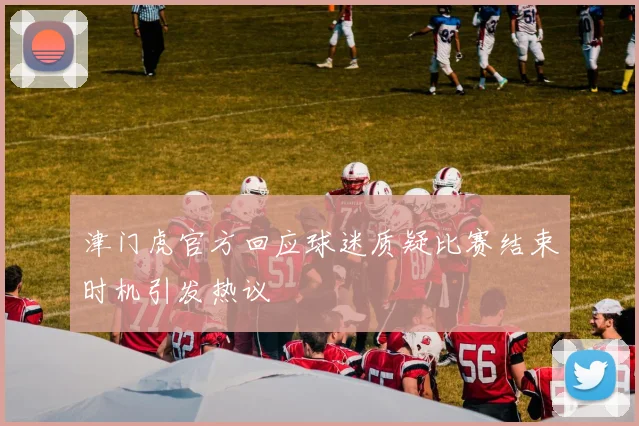 津门虎官方回应球迷质疑比赛结束时机引发热议