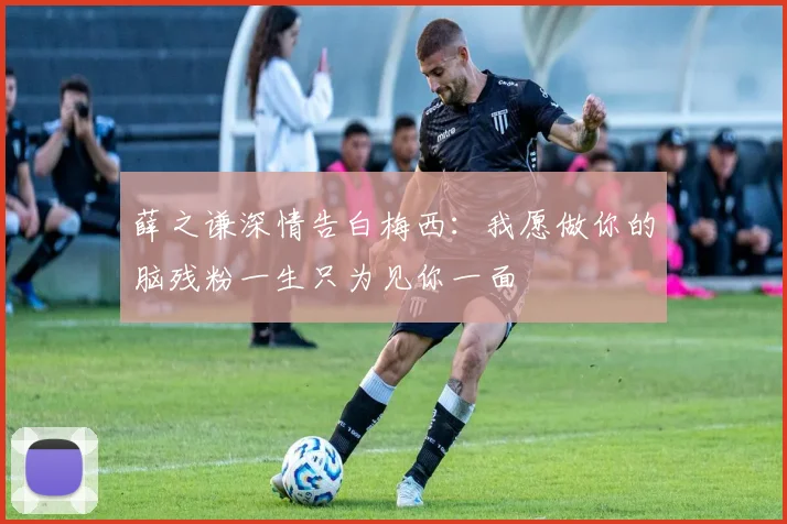薛之谦深情告白梅西：我愿做你的脑残粉一生只为见你一面