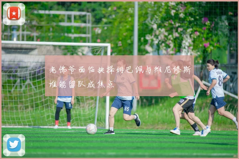 老佛爷面临抉择姆巴佩与维尼修斯谁能留队成焦点