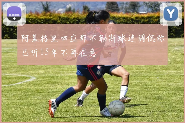 阿莱格里回应那不勒斯球迷调侃称已听15年不再在意