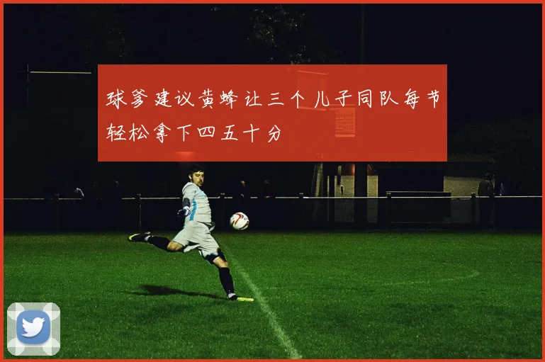 球爹建议黄蜂让三个儿子同队每节轻松拿下四五十分