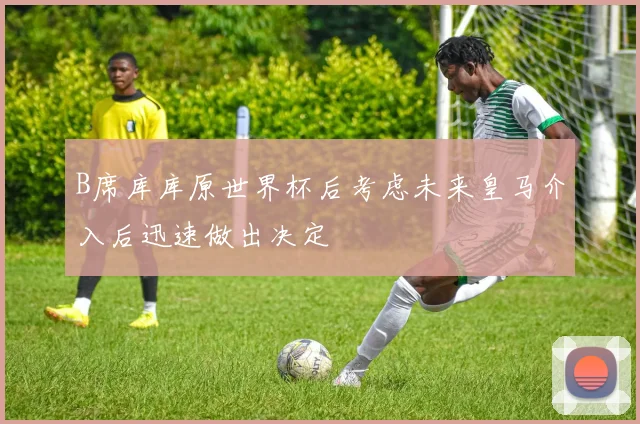 B席库库原世界杯后考虑未来皇马介入后迅速做出决定