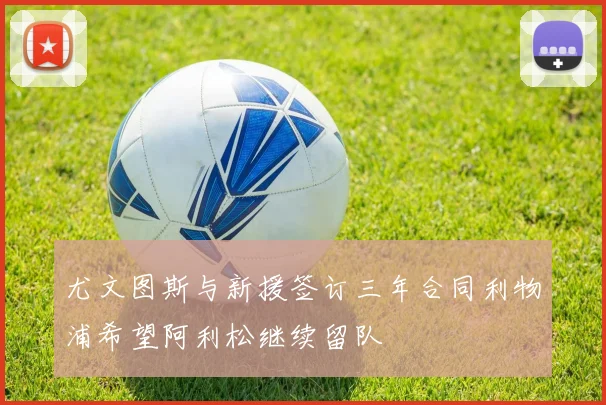 尤文图斯与新援签订三年合同利物浦希望阿利松继续留队