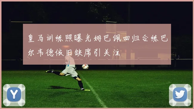 皇马训练照曝光姆巴佩回归合练巴尔韦德依旧缺席引关注