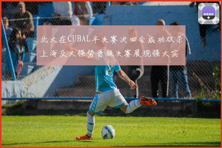 北大在CUBAL半决赛次回合成功双杀上海交大强势晋级决赛展现强大实力