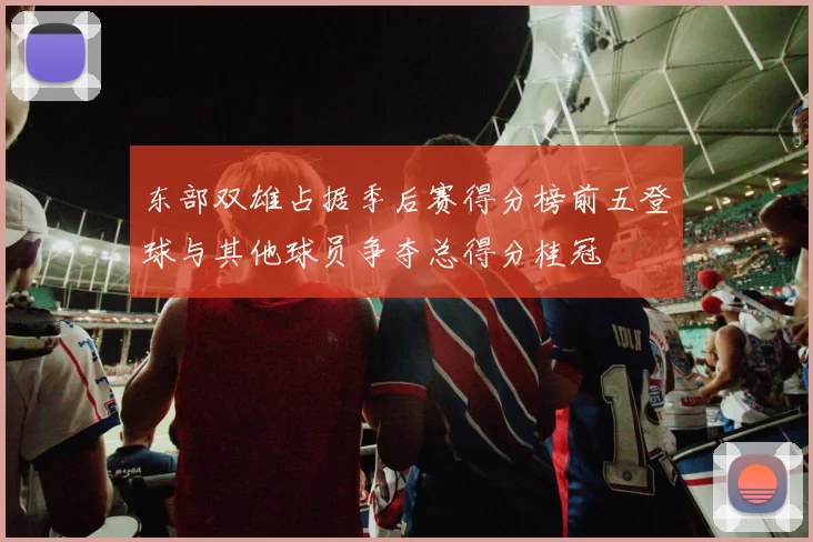东部双雄占据季后赛得分榜前五登球与其他球员争夺总得分桂冠