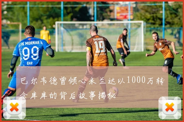 巴尔韦德曾倾心米兰达以1000万转会库库的背后故事揭秘