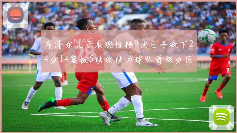 布泽尔儿子表现惊艳9次出手砍下24分14篮板5助攻助力球队晋级分区决赛