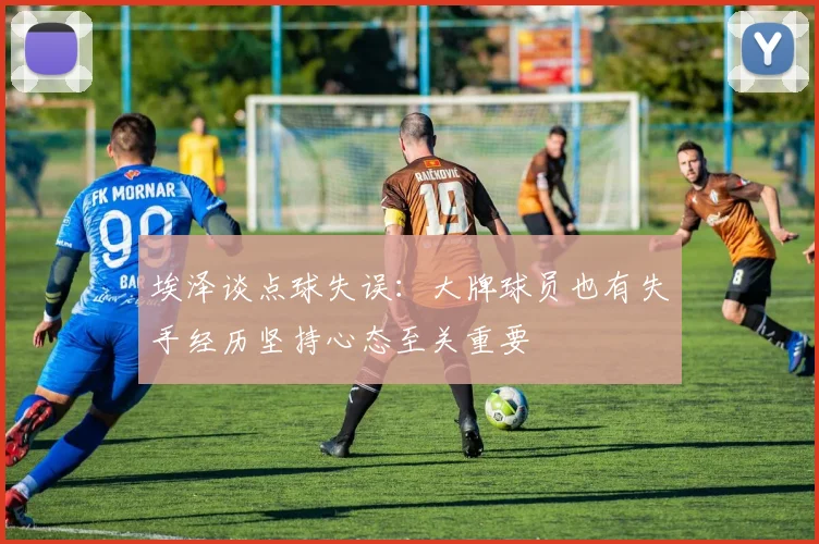 埃泽谈点球失误：大牌球员也有失手经历坚持心态至关重要