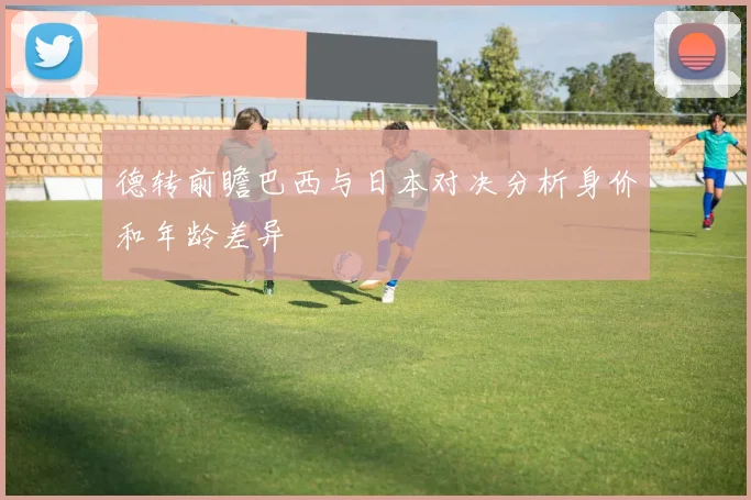 德转前瞻巴西与日本对决分析身价和年龄差异