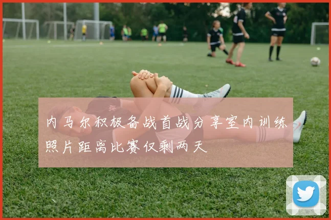 内马尔积极备战首战分享室内训练照片距离比赛仅剩两天