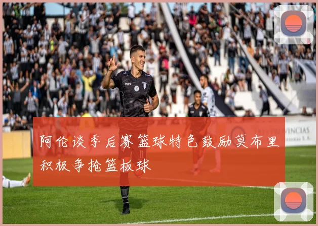 阿伦谈季后赛篮球特色鼓励莫布里积极争抢篮板球