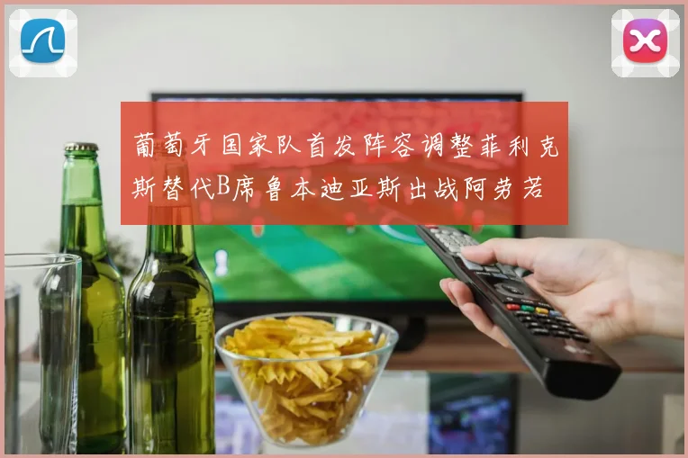 葡萄牙国家队首发阵容调整菲利克斯替代B席鲁本迪亚斯出战阿劳若