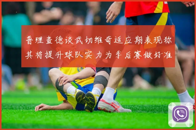 普理查德谈武切维奇适应期表现称其将提升球队实力为季后赛做好准备