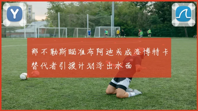那不勒斯瞄准布阿迪或成洛博特卡替代者引援计划浮出水面