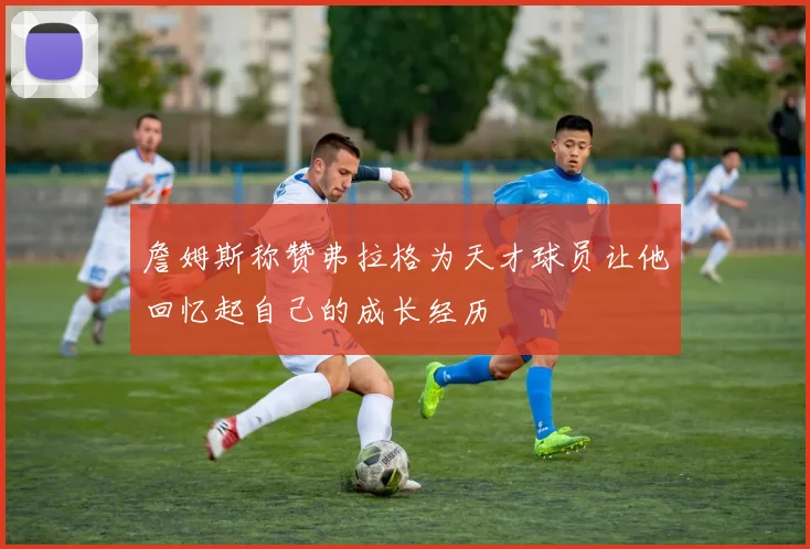 詹姆斯称赞弗拉格为天才球员让他回忆起自己的成长经历