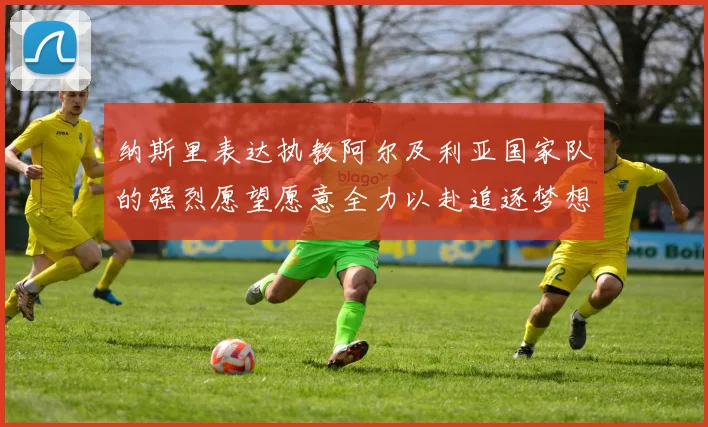 纳斯里表达执教阿尔及利亚国家队的强烈愿望愿意全力以赴追逐梦想